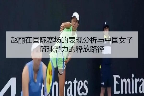 赵丽在国际赛场的表现分析与中国女子篮球潜力的释放路径